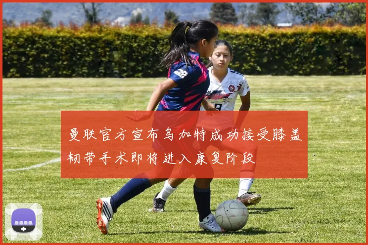 曼联官方宣布乌加特成功接受膝盖韧带手术即将进入康复阶段