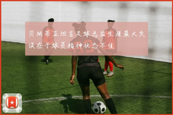 贝纳蒂亚坦言足球总监生涯最大失误在于球员精神状态不佳