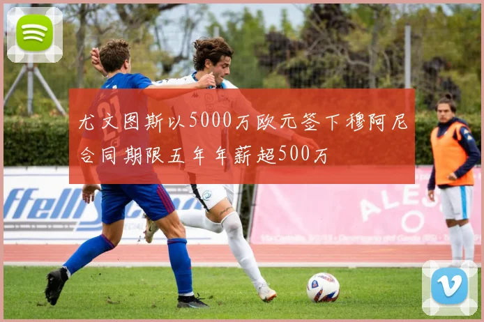 尤文图斯以5000万欧元签下穆阿尼合同期限五年年薪超500万