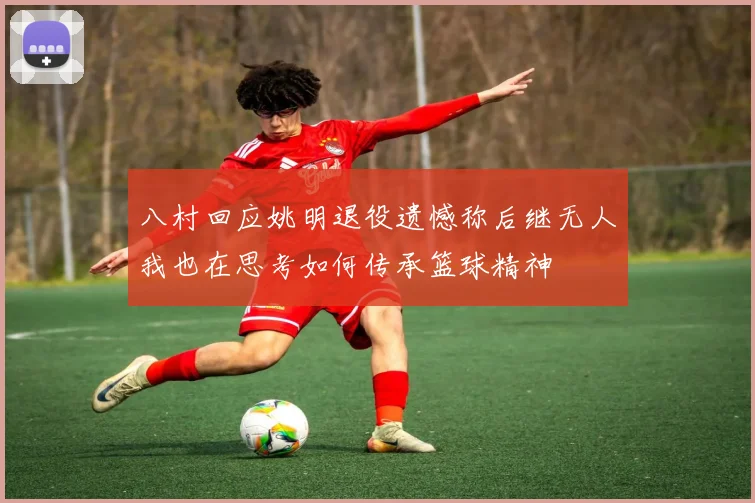 八村回应姚明退役遗憾称后继无人我也在思考如何传承篮球精神