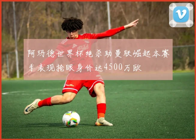 阿玛德世界杯绝杀助曼联崛起本赛季表现抢眼身价达4500万欧