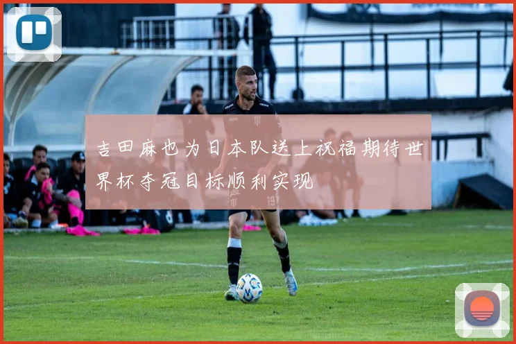 吉田麻也为日本队送上祝福期待世界杯夺冠目标顺利实现