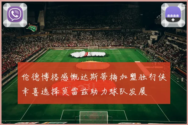 伦德博格感慨达斯蒂梅加盟独行侠幸喜选择莫雷兹助力球队发展
