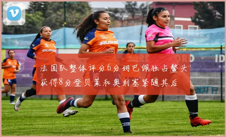 法国队整体评分6分姆巴佩独占鳌头获得8分登贝莱和奥利塞紧随其后
