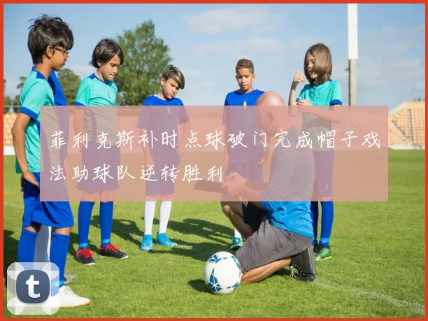 菲利克斯补时点球破门完成帽子戏法助球队逆转胜利