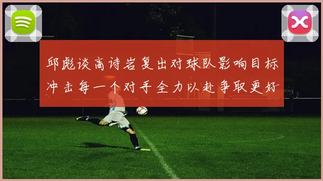 邱彪谈高诗岩复出对球队影响目标冲击每一个对手全力以赴争取更好成绩