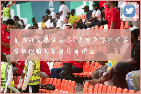 皇马社交媒体分享C罗与莫德里奇温馨拥抱瞬间致敬传奇情谊