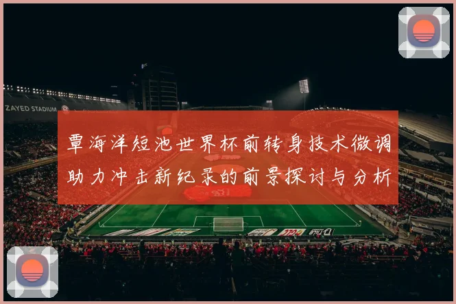 覃海洋短池世界杯前转身技术微调助力冲击新纪录的前景探讨与分析