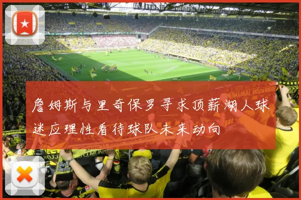 詹姆斯与里奇保罗寻求顶薪湖人球迷应理性看待球队未来动向