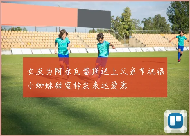 女友为阿尔瓦雷斯送上父亲节祝福小蜘蛛甜蜜转发表达爱意