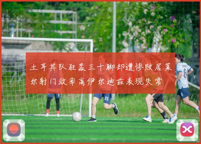 土耳其队狂轰三十脚却遭惨败居莱尔射门效率高伊尔迪兹表现失常