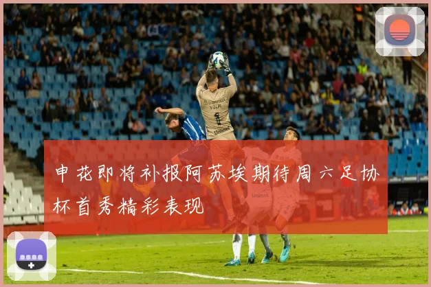申花即将补报阿苏埃期待周六足协杯首秀精彩表现