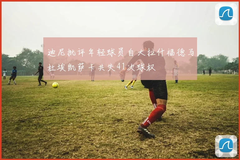 迪尼批评年轻球员自大拉什福德马杜埃凯萨卡共失41次球权