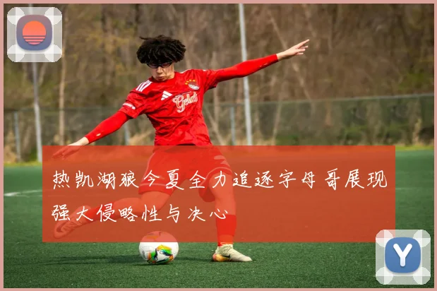 热凯湖狼今夏全力追逐字母哥展现强大侵略性与决心