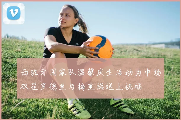 西班牙国家队温馨庆生活动为中场双星罗德里与梅里诺送上祝福