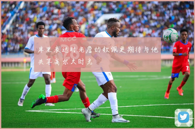 库里表达对老詹的钦佩更期待与他共享高尔夫时光