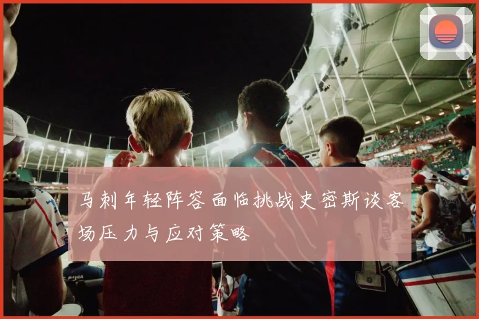 马刺年轻阵容面临挑战史密斯谈客场压力与应对策略